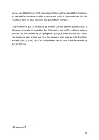 s’éviter tout désagrément. Il est vrai qu’aujourd’hui écarter un candidat ou le recruter
en fonction d’informations trouvées sur un de ses profils sociaux reste rare (8% des
recruteurs, dans les deux cas) mais cela pourrait bien changer…


D’après l’enquête que j’ai mené pour ce mémoire1, qu’ils s’estiment avertis ou non, la
fréquence à laquelle ils surveillent leur E-réputation est plutôt inquiétante puisque
près de 70% des sondés ne se « googleise » pas plus d’une fois tous les 3 mois.
Pire encore, le quart d’entre eux ne le font jamais et pour ceux qui le font de façon
annuelle (plus du quart) cela n’est probablement pas fait dans le but de surveiller ce
qu’il se dit d’eux.




	
  	
  	
  	
  	
  	
  	
  	
  	
  	
  	
  	
  	
  	
  	
  	
  	
  	
  	
  	
  	
  	
  	
  	
  	
  	
  	
  	
  	
  	
  	
  	
  	
  	
  	
  	
  	
  	
  	
  	
  	
  	
  	
  	
  	
  	
  	
  	
  	
  	
  	
  	
  	
  	
  	
  	
  
1
            Cf. annexe n°5

	
                                                                                                                                                                                                                                 33	
  
 
