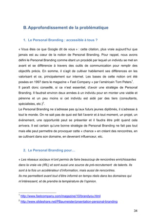 B. Approfondissement de la problématique

            1. Le Personal Branding : accessible à tous ?

« Vous êtes ce que Google dit de vous » : cette citation, plus vraie aujourd’hui que
jamais est au cœur de la notion de Personal Branding. Pour rappel, nous avons
défini le Personal Branding comme étant un procédé par lequel un individu se met en
avant et se différencie à travers des outils de communication pour remplir des
objectifs précis. En somme, il s’agit de cultiver habilement ses différences en les
valorisant et ce, principalement sur internet. Les bases de cette notion ont été
posées en 1997 dans le magazine « Fast Company » par l’américain Tom Peters1.
Il paraît donc conseillé, si ce n’est essentiel, d’avoir une stratégie de Personal
Branding. Il faudrait environ deux années à un individu pour en monter une viable et
pérenne et un peu moins si cet individu est aidé par des tiers (consultants,
spécialistes, etc.)2.
Le Personal Branding ne s’adresse pas qu’aux futurs jeunes diplômés, il s’adresse à
tout le monde. On ne sait pas de quoi est fait l’avenir et à tout moment, un projet, un
événement, une opportunité peut se présenter et il faudra être prêt quand cela
arrivera. Il est certain qu’une bonne stratégie de Personal Branding ne fait pas tout
mais elle peut permettre de provoquer cette « chance » en créant des rencontres, en
se cultivant dans son domaine, en devenant influenceur, etc.



            2. Le Personal Branding pour…

« Les réseaux sociaux m’ont permis de faire beaucoup de rencontres enrichissantes
dans la vraie vie (IRL) et sont aussi une source de pré-recrutement de talents. Ils
sont à la fois un accélérateur d’information, mais aussi de rencontres.
Ils me permettent avant tout d’être informé en temps réels dans les domaines qui
m’intéressent, et de prendre la température de l’opinion.


	
  	
  	
  	
  	
  	
  	
  	
  	
  	
  	
  	
  	
  	
  	
  	
  	
  	
  	
  	
  	
  	
  	
  	
  	
  	
  	
  	
  	
  	
  	
  	
  	
  	
  	
  	
  	
  	
  	
  	
  	
  	
  	
  	
  	
  	
  	
  	
  	
  	
  	
  	
  	
  	
  	
  	
  
1
            http://www.fastcompany.com/magazine/10/brandyou.html
2
       http://www.slideshare.net/PBaumeister/prsentation-personal-branding

	
                                                                                                                                                                                                                                 34	
  
 