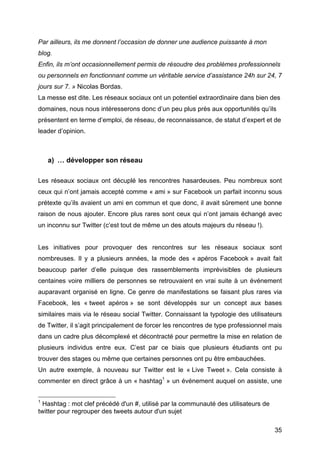 Par ailleurs, ils me donnent l’occasion de donner une audience puissante à mon
blog.
Enfin, ils m’ont occasionnellement permis de résoudre des problèmes professionnels
ou personnels en fonctionnant comme un véritable service d’assistance 24h sur 24, 7
jours sur 7. » Nicolas Bordas.
La messe est dite. Les réseaux sociaux ont un potentiel extraordinaire dans bien des
domaines, nous nous intéresserons donc d’un peu plus près aux opportunités qu’ils
présentent en terme d’emploi, de réseau, de reconnaissance, de statut d’expert et de
leader d’opinion.



         a) … développer son réseau

Les réseaux sociaux ont décuplé les rencontres hasardeuses. Peu nombreux sont
ceux qui n’ont jamais accepté comme « ami » sur Facebook un parfait inconnu sous
prétexte qu’ils avaient un ami en commun et que donc, il avait sûrement une bonne
raison de nous ajouter. Encore plus rares sont ceux qui n’ont jamais échangé avec
un inconnu sur Twitter (c’est tout de même un des atouts majeurs du réseau !).


Les initiatives pour provoquer des rencontres sur les réseaux sociaux sont
nombreuses. Il y a plusieurs années, la mode des « apéros Facebook » avait fait
beaucoup parler d’elle puisque des rassemblements imprévisibles de plusieurs
centaines voire milliers de personnes se retrouvaient en vrai suite à un événement
auparavant organisé en ligne. Ce genre de manifestations se faisant plus rares via
Facebook, les « tweet apéros » se sont développés sur un concept aux bases
similaires mais via le réseau social Twitter. Connaissant la typologie des utilisateurs
de Twitter, il s’agit principalement de forcer les rencontres de type professionnel mais
dans un cadre plus décomplexé et décontracté pour permettre la mise en relation de
plusieurs individus entre eux. C’est par ce biais que plusieurs étudiants ont pu
trouver des stages ou même que certaines personnes ont pu être embauchées.
Un autre exemple, à nouveau sur Twitter est le « Live Tweet ». Cela consiste à
commenter en direct grâce à un « hashtag1 » un événement auquel on assiste, une

	
  	
  	
  	
  	
  	
  	
  	
  	
  	
  	
  	
  	
  	
  	
  	
  	
  	
  	
  	
  	
  	
  	
  	
  	
  	
  	
  	
  	
  	
  	
  	
  	
  	
  	
  	
  	
  	
  	
  	
  	
  	
  	
  	
  	
  	
  	
  	
  	
  	
  	
  	
  	
  	
  	
  	
  
1
            Hashtag : mot clef précédé d'un #, utilisé par la communauté des utilisateurs de
twitter pour regrouper des tweets autour d'un sujet

	
                                                                                                                                                                                                                                 35	
  
 