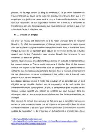 phrases, via la page contact du blog du modérateur1, j’ai pu attirer l’attention de
Flavien Chantrel qui devint par la suite mon directeur de mémoire. Bien que je n’y
croyais pas trop, j’ai tout de même tenté le coup et finalement le résultat n’en n’a été
que plus réjouissant. Je suis aujourd’hui vraiment ravi d’avoir pu le rencontrer et
travailler sous son aile. Je suis persuadé que nous resterons en contact et que si l’un
a besoin de l’autre, il n’hésitera pas.

         b) … trouver un emploi

Se créer un réseau est étroitement lié à la notion d’emploi dans le Personal
Branding. En effet, les connaissances s’intégrant progressivement à notre réseau
sont bien souvent à l’origine de débouchés professionnels. Ainsi, à la manière d’une
marque qui use de sa réputation pour séduire de nouveaux clients, les individus
doivent user de leur E-réputation pour susciter l’intérêt des recruteurs (et pas
seulement du réseau en général).
Comme nous l’avons vu précédemment dans la mise en contexte, le recrutement via
les réseaux sociaux en France existe mais peine à décoller. Cela dit, les réseaux
sociaux sont aujourd’hui de formidables outils de complément (qui parfois même se
suffisent à eux-mêmes) dans la recherche d’emploi. Pour le moment, le recrutement
via ces plateformes concerne principalement des métiers liés à internet, mais
presque aucun secteur n’est exclu.
Les réseaux sociaux tendent à mettre les recruteurs et les candidats sur un pied
d’égalité, ce qui simplifie d’autant plus la conversation et la rend parfois plus
informelle donc moins contraignante. De plus, la transparence quasi imposée par les
réseaux sociaux garantit une relation de sincérité qui peut manquer dans les
échanges « réels » : un mensonge sur un diplôme peut être facilement vérifiable par
exemple.
Bien souvent, le contact d’un recruteur se fait alors que le candidat n’est pas en
recherche mais simplement parce que sa présence en ligne suffit à faire de lui un
candidat intéressant. C’est ainsi qu’un témoin explique lors d’une interview accordée
au blog du modérateur2 : « Ce n’était pas un but recherché la première fois. Je ne

	
  	
  	
  	
  	
  	
  	
  	
  	
  	
  	
  	
  	
  	
  	
  	
  	
  	
  	
  	
  	
  	
  	
  	
  	
  	
  	
  	
  	
  	
  	
  	
  	
  	
  	
  	
  	
  	
  	
  	
  	
  	
  	
  	
  	
  	
  	
  	
  	
  	
  	
  	
  	
  	
  	
  	
  
1
            http://www.blogdumoderateur.com
2
            http://www.blogdumoderateur.com/index.php/post/Temoignages-ils-ont-ete-
recrutes-grace-a-leur-presence-en-ligne

	
                                                                                                                                                                                                                                 37	
  
 