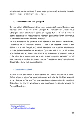 m’y attendais pas du tout. Mais du coup, après ça, je me suis vraiment préoccupée
de mon « image » et de ma présence en ligne. »



                      c) … être reconnu en tant qu’expert

En vous attelant à l’établissement d’une bonne stratégie de Personal Branding, vous
pourrez à terme être reconnu comme un expert dans votre domaine. C’est ainsi que
Christophe Ramel, alias Kriisiis1, parvint en l’espace d’un an et demi à s’imposer
comme spécialiste des réseaux sociaux ou encore que Fadhila Brahimi est devenue
la référence sur le sujet du Personal Branding2.
En plus de contenus de qualité et d’une thématique bien identifiée et identifiable,
l’intégration de fonctionnalités sociales (« j’aime » de Facebook, « tweet » pour
Twitter, « +1 » pour Google, etc.) permet de diffuser plus facilement ses billets et
donc de se faire plus aisément remarquer. Cependant, attention à ne pas prendre
son influence trop au sérieux, par exemple en se déclarant soi-même « expert »
(voire même de se penser expert car ce sont ce que pensent les autres de vous qui
peut vous donner ce statut et non pas vous qui l’imposez aux autres), ce qui risque
de dégrader à terme cette même influence.



                      3. Quelles utilisations ?

Il existe de très nombreuses façons d’atteindre ses objectifs de Personal Branding.
Difficile d’innover aujourd’hui quand tout semble avoir déjà été fait. Mais cela est-il
grave ? Non, ça ne l’est pas. Vous trouverez ci-après des exemples, des conseils et
des astuces qui pourront vous inspirer pour votre future (ou actuelle) stratégie de
Personal Branding…




	
  	
  	
  	
  	
  	
  	
  	
  	
  	
  	
  	
  	
  	
  	
  	
  	
  	
  	
  	
  	
  	
  	
  	
  	
  	
  	
  	
  	
  	
  	
  	
  	
  	
  	
  	
  	
  	
  	
  	
  	
  	
  	
  	
  	
  	
  	
  	
  	
  	
  	
  	
  	
  	
  	
  	
  
1
            http://www.kriisiis.fr
2
            www.blogpersonalbranding.com

	
                                                                                                                                                                                                                                 38	
  
 
