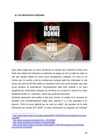 a) Les démarches originales




Sous cette image pour le moins racoleuse se cachent deux étudiants d’Hetic (une
école des métiers de l’internet) en recherche de stage qui ont eu l’idée de créer un
site web décalé mettant en avant leurs compétences créatives. On aime ou on
n’aime pas; le succès a été au rendez-vous puisque selon les intéressés, le site
aurait reçu plus de 60 000 visites en seulement trois jours et ils auraient reçu plus
d’une centaine de propositions ! Heureusement cette forte visibilité a (un peu)
supplanté les nombreuses critiques qui ont fleuri sur la toile et a permis aux deux
étudiants d’éviter un « bad buzz » (dont nous parlerons plus tard).
Certaines personnes sont prêtes à tout pour trouver un emploi et le domaine du
possible s’est considérablement élargi avec internet; il y a des exemples à en
pleuvoir. Entre le jeune diplômé qui se vend en solde1, les parodies de la série
événement de l’année 2011 Bref23, le cadre commercial qui organise une tombola4

	
  	
  	
  	
  	
  	
  	
  	
  	
  	
  	
  	
  	
  	
  	
  	
  	
  	
  	
  	
  	
  	
  	
  	
  	
  	
  	
  	
  	
  	
  	
  	
  	
  	
  	
  	
  	
  	
  	
  	
  	
  	
  	
  	
  	
  	
  	
  	
  	
  	
  	
  	
  	
  	
  	
  	
  
1	
  http://www.blog-emploi.com/index.php/post/2011/06/23/Un-jeune-diplome-se-vend-

en-solde	
  
2	
  http://www.youtube.com/watch?v=p-_9Oi-W0nE	
  
3	
  http://www.youtube.com/watch?v=qwIfvoPJbjE)	
  
4	
  http://www.blog-emploi.com/index.php/post/2011/05/18/Il-organise-une-tombola-

pour-trouver-un-emploi	
  

	
                                                                                                                                                                                                                         39	
  
 