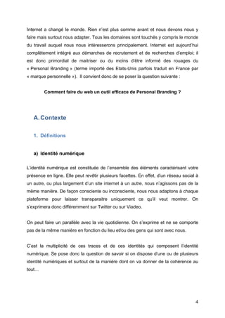 Internet a changé le monde. Rien n’est plus comme avant et nous devons nous y
faire mais surtout nous adapter. Tous les domaines sont touchés y compris le monde
du travail auquel nous nous intéresserons principalement. Internet est aujourd’hui
complètement intégré aux démarches de recrutement et de recherches d’emploi; il
est donc primordial de maitriser ou du moins d’être informé des rouages du
« Personal Branding » (terme importé des Etats-Unis parfois traduit en France par
« marque personnelle »). Il convient donc de se poser la question suivante :


           Comment faire du web un outil efficace de Personal Branding ?




       A. Contexte

       1. Définitions


       a) Identité numérique

L’identité numérique est constituée de l’ensemble des éléments caractérisant votre
présence en ligne. Elle peut revêtir plusieurs facettes. En effet, d’un réseau social à
un autre, ou plus largement d’un site internet à un autre, nous n’agissons pas de la
même manière. De façon consciente ou inconsciente, nous nous adaptons à chaque
plateforme pour laisser transparaitre uniquement ce qu’il veut montrer. On
s’exprimera donc différemment sur Twitter ou sur Viadeo.


On peut faire un parallèle avec la vie quotidienne. On s’exprime et ne se comporte
pas de la même manière en fonction du lieu et/ou des gens qui sont avec nous.


C’est la multiplicité de ces traces et de ces identités qui composent l’identité
numérique. Se pose donc la question de savoir si on dispose d’une ou de plusieurs
identité numériques et surtout de la manière dont on va donner de la cohérence au
tout…




	
                                                                                   4	
  
 