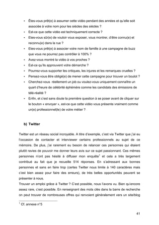 •                          Êtes-vous prêt(e) à assumer cette vidéo pendant des années et qu’elle soit
                                                      associée à votre nom pour les siècles des siècles ?
                           •                          Est-ce que cette vidéo est techniquement correcte ?
                           •                          Etes-vous sûr(e) de vouloir vous exposer, vous montrer, d’être connu(e) et
                                                      reconnu(e) dans la rue ?
                           •                          Etes-vous prêt(e) à associer votre nom de famille à une campagne de buzz
                                                      que vous ne pourrez pas contrôler à 100% ?
                           •                          Avez-vous montré la vidéo à vos proches ?
                           •                          Est-ce qu’ils approuvent votre démarche ?
                           •                          Pourrez-vous supporter les critiques, les injures et les remarques cruelles ?
                           •                          Pensez-vous être obligé(e) de mener cette campagne pour trouver un boulot ?
                           •                          Cherchez-vous réellement un job ou voulez-vous uniquement connaître un
                                                      quart d’heure de célébrité éphémère comme les candidats des émissions de
                                                      télé-réalité ?
                           •                          Enfin, et c’est sans doute la première question à se poser avant de cliquer sur
                                                      le bouton « envoyer », est-ce que cette vidéo vous présente vraiment comme
                                                      un(e) professionnel(le) de votre métier ?



                           b) Twitter

Twitter est un réseau social incroyable. A titre d’exemple, c’est via Twitter que j’ai eu
l’occasion de contacter et interviewer certains professionnels au sujet de ce
mémoire. De plus, j’ai rarement eu besoin de relancer ces personnes qui étaient
plutôt ravies de pouvoir me donner leurs avis sur ce sujet passionnant. Ces mêmes
personnes n’ont pas hésité à diffuser mon enquête1 et cela a très largement
contribué au fait que je recueille 514 réponses. En s’adressant aux bonnes
personnes et sans en faire trop (certes Twitter nous limite à 140 caractères mais
c’est bien assez pour faire des erreurs), de très belles opportunités peuvent se
présenter à nous.
Trouver un emploi grâce à Twitter ? C’est possible, nous l’avons vu. Bien qu’encore
assez rare, c’est possible. En renseignant des mots clés dans la barre de recherche
on peut trouver de nombreuses offres qui renvoient généralement vers un site/blog
	
  	
  	
  	
  	
  	
  	
  	
  	
  	
  	
  	
  	
  	
  	
  	
  	
  	
  	
  	
  	
  	
  	
  	
  	
  	
  	
  	
  	
  	
  	
  	
  	
  	
  	
  	
  	
  	
  	
  	
  	
  	
  	
  	
  	
  	
  	
  	
  	
  	
  	
  	
  	
  	
  	
  	
  
1
            Cf. annexe n°5

	
                                                                                                                                                                                                                                 41	
  
 