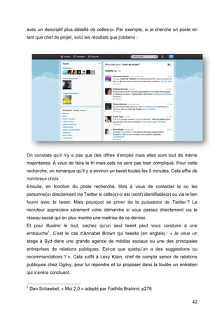 avec un descriptif plus détaillé de celles-ci. Par exemple, si je cherche un poste en
tant que chef de projet, voici les résultats que j’obtiens :




On constate qu’il n’y a pas que des offres d’emploi mais elles sont tout de même
majoritaires. À vous de faire le tri mais cela ne sera pas bien compliqué. Pour cette
recherche, on remarque qu’il y a environ un tweet toutes les 5 minutes. Cela offre de
nombreux choix.
Ensuite, en fonction du poste recherché, libre à vous de contacter la ou les
personne(s) directement via Twitter si celle(s)-ci est (sont) identifiable(s) ou via le lien
fourni avec le tweet. Mais pourquoi se priver de la puissance de Twitter ? Le
recruteur appréciera sûrement votre démarche si vous passez directement via le
réseau social qui en plus montre une maitrise de ce dernier.
Et pour illustrer le tout, sachez qu’un seul tweet peut vous conduire à une
embauche1. C’est le cas d’Annabel Brown qui tweeta (en anglais) : « Je veux un
stage à Syd dans une grande agence de médias sociaux ou une des principales
entreprises de relations publiques. Est-ce que quelqu’un a des suggestions ou
recommandations ? ». Cela suffit à Lexy Klain, chef de compte senior de relations
publiques chez Ogilvy, pour lui répondre et lui proposer dans la foulée un entretien
qui s’avéra concluant.

	
  	
  	
  	
  	
  	
  	
  	
  	
  	
  	
  	
  	
  	
  	
  	
  	
  	
  	
  	
  	
  	
  	
  	
  	
  	
  	
  	
  	
  	
  	
  	
  	
  	
  	
  	
  	
  	
  	
  	
  	
  	
  	
  	
  	
  	
  	
  	
  	
  	
  	
  	
  	
  	
  	
  	
  
1
            Dan Schawbel, « Moi 2.0 » adapté par Fadhila Brahimi, p278

	
                                                                                                                                                                                                                                 42	
  
 