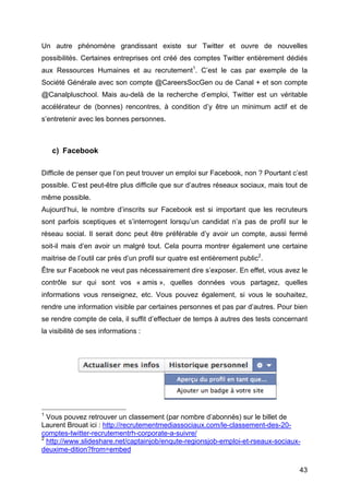 Un autre phénomène grandissant existe sur Twitter et ouvre de nouvelles
possibilités. Certaines entreprises ont créé des comptes Twitter entièrement dédiés
aux Ressources Humaines et au recrutement1. C’est le cas par exemple de la
Société Générale avec son compte @CareersSocGen ou de Canal + et son compte
@Canalpluschool. Mais au-delà de la recherche d’emploi, Twitter est un véritable
accélérateur de (bonnes) rencontres, à condition d’y être un minimum actif et de
s’entretenir avec les bonnes personnes.



         c) Facebook

Difficile de penser que l’on peut trouver un emploi sur Facebook, non ? Pourtant c’est
possible. C’est peut-être plus difficile que sur d’autres réseaux sociaux, mais tout de
même possible.
Aujourd’hui, le nombre d’inscrits sur Facebook est si important que les recruteurs
sont parfois sceptiques et s’interrogent lorsqu’un candidat n’a pas de profil sur le
réseau social. Il serait donc peut être préférable d’y avoir un compte, aussi fermé
soit-il mais d’en avoir un malgré tout. Cela pourra montrer également une certaine
maitrise de l’outil car près d’un profil sur quatre est entièrement public2.
Être sur Facebook ne veut pas nécessairement dire s’exposer. En effet, vous avez le
contrôle sur qui sont vos « amis », quelles données vous partagez, quelles
informations vous renseignez, etc. Vous pouvez également, si vous le souhaitez,
rendre une information visible par certaines personnes et pas par d’autres. Pour bien
se rendre compte de cela, il suffit d’effectuer de temps à autres des tests concernant
la visibilité de ses informations :




	
  	
  	
  	
  	
  	
  	
  	
  	
  	
  	
  	
  	
  	
  	
  	
  	
  	
  	
  	
  	
  	
  	
  	
  	
  	
  	
  	
  	
  	
  	
  	
  	
  	
  	
  	
  	
  	
  	
  	
  	
  	
  	
  	
  	
  	
  	
  	
  	
  	
  	
  	
  	
  	
  	
  	
  
1
            Vous pouvez retrouver un classement (par nombre d’abonnés) sur le billet de
Laurent Brouat ici : http://recrutementmediassociaux.com/le-classement-des-20-
comptes-twitter-recrutementrh-corporate-a-suivre/
2
            http://www.slideshare.net/captainjob/enqute-regionsjob-emploi-et-rseaux-sociaux-
deuxime-dition?from=embed

	
                                                                                                                                                                                                                             43	
  
 