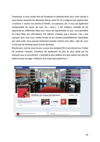 Finalement, si vous voulez faire de Facebook un potentiel levier pour votre carrière il
vous faudra reprendre les éléments clés de votre CV en y intégrant des aspects plus
« humains » comme vos centres d’intérêts, vos passions, etc. Il vous est également
indispensable de savoir qui sont vos « amis », il est d’ailleurs conseillé de les
segmenter en différentes listes pour mieux les appréhender et pour vous permettre
de mieux filtrer vos informations. Par ailleurs, n’hésitez pas à devenir « fan » des
marques dont vous vous sentez proche et qui seraient potentiellement intéressées
par votre profil. Vous pouvez facilement prendre contact avec elles ; cela dit, vous
n’avez pas de certitude quant à leurs réponses.
D’autre part, comme nous l’avons vu avec les comptes RH et recrutement sur Twitter
de certaines marques, Facebook est également de plus en plus utilisé par les
marques pour le recrutement. L’exemple le plus célèbre et le plus parlant est celui de
Sephora avec sa page « Sephora, the unique job expérience » :




	
                                                                                  44	
  
 