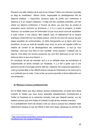 Pourquoi une telle initiative de la part d’une marque ? Dans une interview accordée
au blog du modérateur1, Marion Voron, responsable du développement RH de
Sephora explique : « Aujourd'hui, plusieurs types de profils vont s'intéresser à
Sephora et à sa marque employeur. Il s'agit soit des candidats potentiels, soit des
clients qui désirent s'intéresser à l'envers du décor, qui sont fans du produit et
aimeraient savoir comment ça fonctionne. […] Il y a aussi le prospect, le leader
d'opinion, qui souhaite avoir de l'information et que nous avons envie de sensibiliser
à notre culture, à nos valeurs. Mon objectif, avec ce déploiement de la marque
employeur notamment sur les médias sociaux, c'est de me servir de canaux les plus
larges possibles de communication, et d'être transparente sur la façon dont nous
travaillons, ce que ça revêt de travailler chez nous, ce qu'on est capable d'offrir en
matière de carrière et de développement des collaborateurs : si tout ça vous
intéresse, c'est que vous êtes un bon candidat, venez postuler ! L'objectif, par ce
biais-là, c'est attirer les bonnes personnes qui vont être épanouies et qui vont se
retrouver dans ce que nous faisons. »
On remarque, de par cet exemple, qu’il y a un véritable enjeu de recrutement et
d’opportunités en terme d’emploi sur Facebook. Il y a fort à parier que si une
personne est fan d’une page comme celle de « Sephora, the unique job experience »
c’est qu’il existe déjà un lien affectif entre la marque et l’internaute ou du moins qu’il y
a un potentiel pour le créer. C’est ce lien qui pourra peut-être à terme déboucher sur
une embauche…



          d) Réseaux sociaux professionnels

S’il ne fallait retenir que deux réseaux sociaux professionnels, ce serait sans doute
Linkedin et Viadeo que nous avons présentés précédemment. Contrairement à
Twitter et Facebook où la recherche d’emploi n’est pas l’objectif premier, sur les
réseaux sociaux que sont Viadeo et Linkedin il s’agit de leur ambition première.
Il y a probablement moins de choses à dire sur ceux-ci puisque leur utilisation reste
relativement basique et que les efforts à faire sont assez classiques et proches de



	
  	
  	
  	
  	
  	
  	
  	
  	
  	
  	
  	
  	
  	
  	
  	
  	
  	
  	
  	
  	
  	
  	
  	
  	
  	
  	
  	
  	
  	
  	
  	
  	
  	
  	
  	
  	
  	
  	
  	
  	
  	
  	
  	
  	
  	
  	
  	
  	
  	
  	
  	
  	
  	
  	
  	
  
1
            http://www.blogdumoderateur.com/index.php/post/Sephora-fait-le-pari-de-
Facebook-pour-sa-marque-employeur

	
                                                                                                                                                                                                                                 45	
  
 