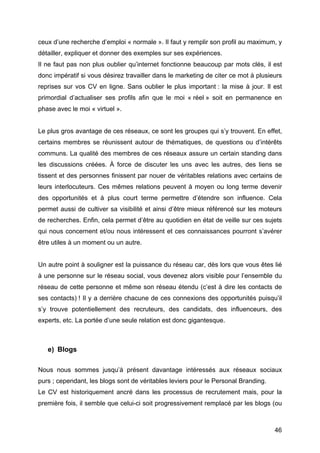 ceux d’une recherche d’emploi « normale ». Il faut y remplir son profil au maximum, y
détailler, expliquer et donner des exemples sur ses expériences.
Il ne faut pas non plus oublier qu’internet fonctionne beaucoup par mots clés, il est
donc impératif si vous désirez travailler dans le marketing de citer ce mot à plusieurs
reprises sur vos CV en ligne. Sans oublier le plus important : la mise à jour. Il est
primordial d’actualiser ses profils afin que le moi « réel » soit en permanence en
phase avec le moi « virtuel ».


Le plus gros avantage de ces réseaux, ce sont les groupes qui s’y trouvent. En effet,
certains membres se réunissent autour de thématiques, de questions ou d’intérêts
communs. La qualité des membres de ces réseaux assure un certain standing dans
les discussions créées. À force de discuter les uns avec les autres, des liens se
tissent et des personnes finissent par nouer de véritables relations avec certains de
leurs interlocuteurs. Ces mêmes relations peuvent à moyen ou long terme devenir
des opportunités et à plus court terme permettre d’étendre son influence. Cela
permet aussi de cultiver sa visibilité et ainsi d’être mieux référencé sur les moteurs
de recherches. Enfin, cela permet d’être au quotidien en état de veille sur ces sujets
qui nous concernent et/ou nous intéressent et ces connaissances pourront s’avérer
être utiles à un moment ou un autre.


Un autre point à souligner est la puissance du réseau car, dès lors que vous êtes lié
à une personne sur le réseau social, vous devenez alors visible pour l’ensemble du
réseau de cette personne et même son réseau étendu (c’est à dire les contacts de
ses contacts) ! Il y a derrière chacune de ces connexions des opportunités puisqu’il
s’y trouve potentiellement des recruteurs, des candidats, des influenceurs, des
experts, etc. La portée d’une seule relation est donc gigantesque.



       e) Blogs

Nous nous sommes jusqu’à présent davantage intéressés aux réseaux sociaux
purs ; cependant, les blogs sont de véritables leviers pour le Personal Branding.
Le CV est historiquement ancré dans les processus de recrutement mais, pour la
première fois, il semble que celui-ci soit progressivement remplacé par les blogs (ou



	
                                                                                  46	
  
 