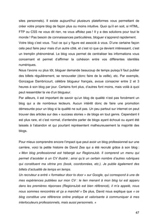 sites personnels). Il existe aujourd’hui plusieurs plateformes vous permettant de
créer votre propre blog de façon plus ou moins intuitive. Quoi qu’il en soit, si HTML,
FTP ou CSS ne vous dit rien, ne vous affolez pas ! Il y a des solutions pour tout le
monde ! Pas besoin de connaissances particulières, bloguer s’apprend rapidement.
Votre blog c’est vous. Tout ce qui y figure est associé à vous. D’une certaine façon
cela peut faire peur mais d’un autre côté, et c’est ici que ça devient intéressant, c’est
un tremplin phénoménal. Le blog vous permet de centraliser les informations vous
concernant et permet d’affirmer la cohésion entre vos différentes identités
numériques.
Nous l’avons vu plus tôt, bloguer demande beaucoup de temps puisqu’il faut publier
des billets régulièrement, se renouveler (donc faire de la veille), etc. Par exemple,
Gonzague Dambricourt, célèbre blogueur français, avoue consacrer entre 2 et 3
heures à son blog par jour. Certains font plus, d’autres font moins, mais voilà à quoi
peut ressembler la vie d’un blogueur.
Par ailleurs, il est important de savoir qu’un blog de qualité n’est pas forcément un
blog qui a de nombreux lecteurs. Aucun intérêt donc de faire une promotion
démesurée pour un blog si la qualité ne suit pas. Un peu partout sur internet on peut
trouver des articles sur des « success stories » de blogs en tout genre. Cependant il
est plus rare, et c’est normal, d’entendre parler de blogs ayant échoué ou ayant été
laissés à l’abandon et qui pourtant représentent malheureusement la majorité des
blogs.


Pour mieux comprendre encore l’impact que peut avoir un blog professionnel sur une
carrière, voici la petite histoire de David Zea qui a été recruté grâce à son blog :
« Mon blog professionnel est hébergé sur RegionsJob. Il comprend un menu qui
permet d’accéder à un CV illustré ; ainsi qu’à un certain nombre d’autres rubriques
qui constituent ma vitrine pro (book, coordonnées, etc.). Je publie également des
billets d’actualité de temps en temps.
Un recruteur a entré « formateur door to door » sur Google, qui correspond à une de
mes expériences publiées sur mon CV : le lien menant à mon blog lui est apparu
dans les premières réponses (RegionsJob est bien référencé), il m’a appelé, nous
nous sommes rencontrés et ça a marché! » De plus, David nous explique que « ce
blog constitue une référence online pratique et valorisante à communiquer à mes
interlocuteurs professionnels, mais aussi personnels. »


	
                                                                                    47	
  
 