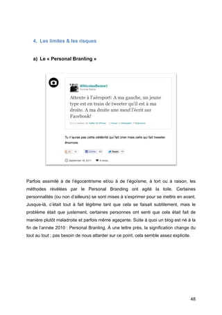 4. Les limites & les risques


       a) Le « Personal Branling »




Parfois assimilé à de l’égocentrisme et/ou à de l’égoïsme, à tort ou à raison, les
méthodes révélées par le Personal Branding ont agité la toile. Certaines
personnalités (ou non d’ailleurs) se sont mises à s’exprimer pour se mettre en avant.
Jusque-là, c’était tout à fait légitime tant que cela se faisait subtilement, mais le
problème était que justement, certaines personnes ont senti que cela était fait de
manière plutôt maladroite et parfois même agaçante. Suite à quoi un blog est né à la
fin de l’année 2010 : Personal Branling. À une lettre près, la signification change du
tout au tout ; pas besoin de nous attarder sur ce point, cela semble assez explicite.




	
                                                                                      48	
  
 