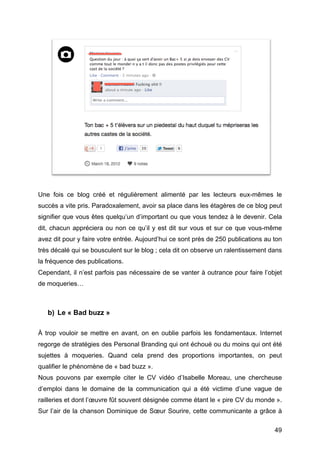 Une fois ce blog créé et régulièrement alimenté par les lecteurs eux-mêmes le
succès a vite pris. Paradoxalement, avoir sa place dans les étagères de ce blog peut
signifier que vous êtes quelqu’un d’important ou que vous tendez à le devenir. Cela
dit, chacun appréciera ou non ce qu’il y est dit sur vous et sur ce que vous-même
avez dit pour y faire votre entrée. Aujourd’hui ce sont près de 250 publications au ton
très décalé qui se bousculent sur le blog ; cela dit on observe un ralentissement dans
la fréquence des publications.
Cependant, il n’est parfois pas nécessaire de se vanter à outrance pour faire l’objet
de moqueries…



       b) Le « Bad buzz »

À trop vouloir se mettre en avant, on en oublie parfois les fondamentaux. Internet
regorge de stratégies des Personal Branding qui ont échoué ou du moins qui ont été
sujettes à moqueries. Quand cela prend des proportions importantes, on peut
qualifier le phénomène de « bad buzz ».
Nous pouvons par exemple citer le CV vidéo d’Isabelle Moreau, une chercheuse
d’emploi dans le domaine de la communication qui a été victime d’une vague de
railleries et dont l’œuvre fût souvent désignée comme étant le « pire CV du monde ».
Sur l’air de la chanson Dominique de Sœur Sourire, cette communicante a grâce à

	
                                                                                  49	
  
 
