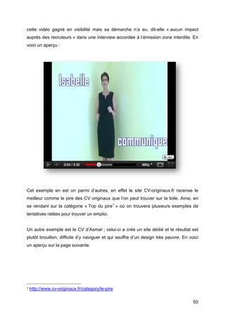 cette vidéo gagné en visibilité mais sa démarche n’a eu, dit-elle « aucun impact
auprès des recruteurs » dans une interview accordée à l’émission zone interdite. En
voici un aperçu :




Cet exemple en est un parmi d’autres, en effet le site CV-originaux.fr recense le
meilleur comme le pire des CV originaux que l’on peut trouver sur la toile. Ainsi, en
se rendant sur la catégorie « Top du pire1 » où on trouvera plusieurs exemples de
tentatives ratées pour trouver un emploi.


Un autre exemple est le CV d’Asmar ; celui-ci a créé un site dédié et le résultat est
plutôt brouillon, difficile d’y naviguer et qui souffre d’un design très pauvre. En voici
un aperçu sur la page suivante.




	
  	
  	
  	
  	
  	
  	
  	
  	
  	
  	
  	
  	
  	
  	
  	
  	
  	
  	
  	
  	
  	
  	
  	
  	
  	
  	
  	
  	
  	
  	
  	
  	
  	
  	
  	
  	
  	
  	
  	
  	
  	
  	
  	
  	
  	
  	
  	
  	
  	
  	
  	
  	
  	
  	
  	
  
1	
  http://www.cv-originaux.fr/category/le-pire 	
  



	
                                                                                                                                                                                                                                 50	
  
 