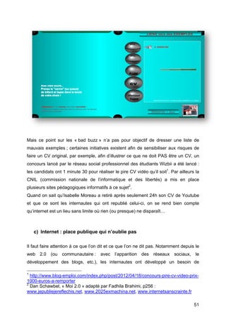 Mais ce point sur les « bad buzz » n’a pas pour objectif de dresser une liste de
mauvais exemples ; certaines initiatives existent afin de sensibiliser aux risques de
faire un CV original, par exemple, afin d’illustrer ce que ne doit PAS être un CV, un
concours lancé par le réseau social professionnel des étudiants Wizbii a été lancé :
les candidats ont 1 minute 30 pour réaliser le pire CV vidéo qu’il soit1. Par ailleurs la
CNIL (commission nationale de l’informatique et des libertés) a mis en place
plusieurs sites pédagogiques informatifs à ce sujet2.
Quand on sait qu’Isabelle Moreau a retiré après seulement 24h son CV de Youtube
et que ce sont les internautes qui ont republié celui-ci, on se rend bien compte
qu’internet est un lieu sans limite où rien (ou presque) ne disparaît…



        c) Internet : place publique qui n’oublie pas

Il faut faire attention à ce que l’on dit et ce que l’on ne dit pas. Notamment depuis le
web             2.0            (ou           communautaire :                                    avec              l’apparition                       des             réseaux                    sociaux,                    le
développement des blogs, etc.), les internautes ont développé un besoin de
	
  	
  	
  	
  	
  	
  	
  	
  	
  	
  	
  	
  	
  	
  	
  	
  	
  	
  	
  	
  	
  	
  	
  	
  	
  	
  	
  	
  	
  	
  	
  	
  	
  	
  	
  	
  	
  	
  	
  	
  	
  	
  	
  	
  	
  	
  	
  	
  	
  	
  	
  	
  	
  	
  	
  	
  
1
            http://www.blog-emploi.com/index.php/post/2012/04/18/concours-pire-cv-video-prix-
1000-euros-a-remporter
2
            Dan Schawbel, « Moi 2.0 » adapté par Fadhila Brahimi, p256 :
www.jepubliejereflechis.net, www.2025exmachina.net, www.internetsanscrainte.fr

	
                                                                                                                                                                                                                       51	
  
 
