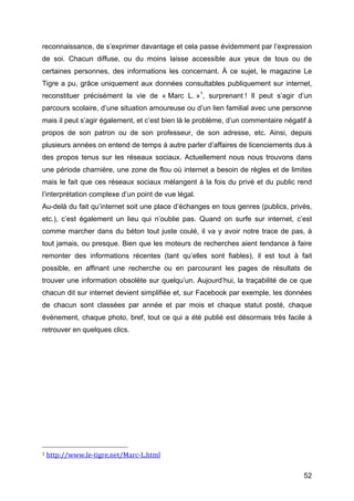 reconnaissance, de s’exprimer davantage et cela passe évidemment par l’expression
de soi. Chacun diffuse, ou du moins laisse accessible aux yeux de tous ou de
certaines personnes, des informations les concernant. À ce sujet, le magazine Le
Tigre a pu, grâce uniquement aux données consultables publiquement sur internet,
reconstituer précisément la vie de « Marc L. »1, surprenant ! Il peut s’agir d’un
parcours scolaire, d’une situation amoureuse ou d’un lien familial avec une personne
mais il peut s’agir également, et c’est bien là le problème, d’un commentaire négatif à
propos de son patron ou de son professeur, de son adresse, etc. Ainsi, depuis
plusieurs années on entend de temps à autre parler d’affaires de licenciements dus à
des propos tenus sur les réseaux sociaux. Actuellement nous nous trouvons dans
une période charnière, une zone de flou où internet a besoin de règles et de limites
mais le fait que ces réseaux sociaux mélangent à la fois du privé et du public rend
l’interprétation complexe d’un point de vue légal.
Au-delà du fait qu’internet soit une place d’échanges en tous genres (publics, privés,
etc.), c’est également un lieu qui n’oublie pas. Quand on surfe sur internet, c’est
comme marcher dans du béton tout juste coulé, il va y avoir notre trace de pas, à
tout jamais, ou presque. Bien que les moteurs de recherches aient tendance à faire
remonter des informations récentes (tant qu’elles sont fiables), il est tout à fait
possible, en affinant une recherche ou en parcourant les pages de résultats de
trouver une information obsolète sur quelqu’un. Aujourd’hui, la traçabilité de ce que
chacun dit sur internet devient simplifiée et, sur Facebook par exemple, les données
de chacun sont classées par année et par mois et chaque statut posté, chaque
événement, chaque photo, bref, tout ce qui a été publié est désormais très facile à
retrouver en quelques clics.




	
  	
  	
  	
  	
  	
  	
  	
  	
  	
  	
  	
  	
  	
  	
  	
  	
  	
  	
  	
  	
  	
  	
  	
  	
  	
  	
  	
  	
  	
  	
  	
  	
  	
  	
  	
  	
  	
  	
  	
  	
  	
  	
  	
  	
  	
  	
  	
  	
  	
  	
  	
  	
  	
  	
  	
  
1	
  http://www.le-­‐tigre.net/Marc-­‐L.html	
  	
  



	
                                                                                                                                                                                                                                 52	
  
 