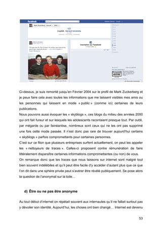 Ci-dessus, je suis remonté jusqu’en Février 2004 sur le profil de Mark Zuckerberg et
je peux faire cela avec toutes les informations que me laissent visibles mes amis ou
les personnes qui laissent en mode « public » (comme ici) certaines de leurs
publications.
Nous pouvons aussi évoquer les « skyblogs », ces blogs du milieu des années 2000
qui ont fait fureur et sur lesquels les adolescents racontaient presque tout. Par oubli,
par mégarde ou par fainéantise, nombreux sont ceux qui ne les ont pas supprimé
une fois cette mode passée. Il n’est donc pas rare de trouver aujourd’hui certains
« skyblogs » parfois compromettants pour certaines personnes.
C’est sur ce filon que plusieurs entreprises surfent actuellement, on peut les appeler
les « nettoyeurs de traces ». Celles-ci proposent contre rémunération de faire
littéralement disparaître certaines informations compromettantes (ou non) de vous.
On remarque donc que les traces que nous laissons sur internet sont malgré tout
bien souvent indélébiles et qu’il peut être facile d’y accéder d’autant plus que ce que
l’on dit dans une sphère privée peut s’avérer être révélé publiquement. Se pose alors
la question de l’anonymat sur la toile…



       d) Être ou ne pas être anonyme

Au tout début d’internet on répétait souvent aux internautes qu’il ne fallait surtout pas
y dévoiler son identité. Aujourd’hui, les choses ont bien changé… Internet est devenu


	
                                                                                    53	
  
 