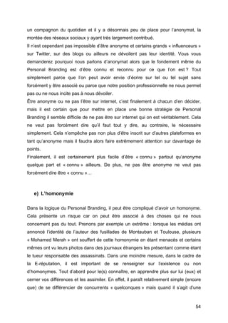 un compagnon du quotidien et il y a désormais peu de place pour l’anonymat, la
montée des réseaux sociaux y ayant très largement contribué.
Il n’est cependant pas impossible d’être anonyme et certains grands « influenceurs »
sur Twitter, sur des blogs ou ailleurs ne dévoilent pas leur identité. Vous vous
demanderez pourquoi nous parlons d’anonymat alors que le fondement même du
Personal Branding est d’être connu et reconnu pour ce que l’on est ? Tout
simplement parce que l’on peut avoir envie d’écrire sur tel ou tel sujet sans
forcément y être associé ou parce que notre position professionnelle ne nous permet
pas ou ne nous incite pas à nous dévoiler.
Être anonyme ou ne pas l’être sur internet, c’est finalement à chacun d’en décider,
mais il est certain que pour mettre en place une bonne stratégie de Personal
Branding il semble difficile de ne pas être sur internet qui on est véritablement. Cela
ne veut pas forcément dire qu’il faut tout y dire, au contraire, le nécessaire
simplement. Cela n’empêche pas non plus d’être inscrit sur d’autres plateformes en
tant qu’anonyme mais il faudra alors faire extrêmement attention sur davantage de
points.
Finalement, il est certainement plus facile d’être « connu » partout qu’anonyme
quelque part et « connu » ailleurs. De plus, ne pas être anonyme ne veut pas
forcément dire être « connu »…



       e) L’homonymie

Dans la logique du Personal Branding, il peut être compliqué d’avoir un homonyme.
Cela présente un risque car on peut être associé à des choses qui ne nous
concernent pas du tout. Prenons par exemple un extrême : lorsque les médias ont
annoncé l’identité de l’auteur des fusillades de Montauban et Toulouse, plusieurs
« Mohamed Merah » ont souffert de cette homonymie en étant menacés et certains
mêmes ont vu leurs photos dans des journaux étrangers les présentant comme étant
le tueur responsable des assassinats. Dans une moindre mesure, dans le cadre de
la E-réputation, il est important de se renseigner sur l’existence ou non
d’homonymes. Tout d’abord pour le(s) connaître, en apprendre plus sur lui (eux) et
cerner vos différences et les assimiler. En effet, il paraît relativement simple (encore
que) de se différencier de concurrents « quelconques » mais quand il s’agit d’une



	
                                                                                   54	
  
 