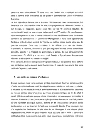 personne avec votre prénom ET votre nom, cela devient plus compliqué, surtout si
celle-ci semble avoir conscience de ce qu’est et comment bien utiliser le Personal
Branding.
Je suis moi-même dans ce cas et je crains d’être une des rares personnes qui doit
faire face à un concurrent de taille. En effet, lorsque je cherche « Matthieu Chéreau »
sur Google, je n’apparais qu’une seule fois sur les 10 premiers résultats de
recherche et il s’agit de mon compte twitter placé en 6ème position. Si vous l’ignorez,
mon homonyme est ni plus ni moins l’auteur d’un livre de référence dans un de mes
domaines de compétences : « Community Management » mais il est également le
fondateur et le directeur général de Tigerlily, un outil de social media utilisé par de
grandes marques. Dans ces conditions, il est difficile pour moi de résister.
Cependant, je l’admets, une mise à jour plus régulière de mes profils (notamment
Linkedin, Google + et Viadeo) me permettrait, je pense, de plus sérieusement le
concurrencer. En effet il y a peu, mon profil Google + figurait parmi les premiers
résultats et est aujourd’hui passé à la trappe.
Pour conclure, bien que cela puisse être problématique, il est possible de se défaire
des contraintes qui se posent avec l’homonymie. À vous de vous munir des bons
outils et d’agir en conséquence…



       f) Les outils de mesure d’influence

Depuis plusieurs mois voire quelques années, internet voit fleurir un certain nombre
d’outils permettant selon de multiples algorithmes de calculer un indice de popularité,
d’influence sur les réseaux sociaux. Entre controverse et auto-satisfaction, ces outils
de mesure sont au cœur d’un débat qui n’aura probablement pas de fin. En effet, il
paraît difficile de calculer quelque chose d’abstrait et par conséquent impossible à
mesurer. Cependant, il est probablement plus justifiable de mesurer une E-réputation
qu’une réputation classique puisque, comme on dit « les paroles s’envolent et les
écrits restent » et sur internet, il s’agit pour la majorité d’écrits. C’est pourquoi, rien
n’a empêché les fondateurs de tels sites de se développer à une vitesse plutôt
impressionnante. Parmi les plus célèbres, nous pouvons citer « Klout », parce qu’il
est le plus utilisé mais aussi le plus raillé. Nous pouvons par exemple faire référence




	
                                                                                      55	
  
 