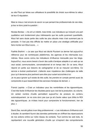 au site Flout qui laisse aux utilisateurs la possibilité de choisir eux-mêmes la valeur
de leur E-réputation.


Mais le mieux c’est encore de savoir ce que pensent les professionnels de ces sites,
je leur ai donc posé la question :


Nicolas Bordas : « Ils ont un intérêt, mais limité. Les indicateurs qui incluent une part
qualitative sont évidemment plus intéressants que les outils purement quantitatifs.
Klout fait sans doute partie des outils les plus aboutis mais n’est surement pas la
panacée. Il n’est pas très difficile de mettre en place une stratégie artificielle pour
faire monter son Klout score… »


Fadhila Brahimi : « Je sais que Klout est décrié Pourtant ce dernier fait aujourd’hui
référence pour de nombreuses plateformes, les agences et les internautes eux-
mêmes. Nous avons connu les indicateurs d’influence mensuelle pour les blogs.
Aujourd’hui, nous avons besoin d’avoir des outils d’analyse adaptés à un web qui se
veut social, communautaire, conversationnel et en temps réel. En ce sens, Klout
répond en partie aux besoins de cartographier et de se mesurer soi-même. Ce
service a évolué positivement. J’attends avec impatience des challengers de taille
pour qu’il devienne plus pertinent sans être pour autant accrochée à lui.
Je ne peux ignorer qu’il existe de tels outils; les prendre en compte permet aussi de
comprendre à quoi ressembleront les services d’analyse de demain. »


Franck Lapinta : « C’est un indicateur pour les nombrilistes et les égocentriques.
C’est très facile d’influencer les résultats parce que c’est de la production, du volume.
Un certain nombre d’outils permettent aujourd’hui de produire du contenu
automatiquement. Je ne crois donc pas que ça ait d’autre valeur que d’être le ROI
des égocentriques. Je m’étais inscrit pour comprendre le fonctionnement, rien de
plus. »


David Zea, recruté grâce à son blog professionnel : « Les indicateurs d’influence sont
à étudier; ils semblent fournir des données pertinentes en chiffrant les répercussions
de nos actions online sur notre réseau de contacts. Tout comme les web bots, ils
représentent une nouvelle génération d’outils qui s’inspirent des comportements


	
                                                                                    56	
  
 