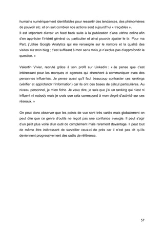 humains numériquement identifiables pour ressortir des tendances, des phénomènes
de pouvoir etc. et on sait combien nos actions sont aujourd’hui « traçables ».
Il est important d’avoir un feed back suite à la publication d’une vitrine online afin
d’en apprécier l’intérêt général ou particulier et ainsi pouvoir ajuster le tir. Pour ma
Part, j’utilise Google Analytics qui me renseigne sur le nombre et la qualité des
visites sur mon blog ; c’est suffisant à mon sens mais je n’exclus pas d’approfondir la
question. »


Valentin Vivier, recruté grâce à son profil sur Linkedin : « Je pense que c’est
intéressant pour les marques et agences qui cherchent à communiquer avec des
personnes influentes. Je pense aussi qu’il faut beaucoup contraster ces rankings
(vérifier et approfondir l’information) car ils ont des bases de calcul particulières. Au
niveau personnel, je m’en fiche. Je veux dire, je sais que j’ai un ranking qui n’est ni
influent ni nobody mais je crois que cela correspond à mon degré d’activité sur ces
réseaux. »


On peut donc observer que les points de vue sont très variés mais globalement on
peut dire que ce genre d’outils ne reçoit pas une confiance aveugle. Il peut s’agir
d’un petit plus voire d’un outil de complément mais rarement davantage. Il peut tout
de même être intéressant de surveiller ceux-ci de près car il n’est pas dit qu’ils
deviennent progressivement des outils de référence.




	
                                                                                    57	
  
 