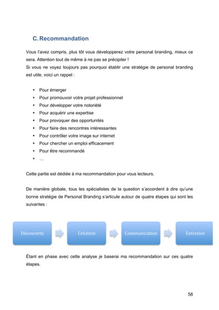 C. Recommandation

   Vous l’avez compris, plus tôt vous développerez votre personal branding, mieux ce
   sera. Attention tout de même à ne pas se précipiter !
   Si vous ne voyez toujours pas pourquoi établir une stratégie de personal branding
   est utile, voici un rappel :


          •   Pour émerger
          •   Pour promouvoir votre projet professionnel
          •   Pour développer votre notoriété
          •   Pour acquérir une expertise
          •   Pour provoquer des opportunités
          •   Pour faire des rencontres intéressantes
          •   Pour contrôler votre image sur internet
          •   Pour chercher un emploi efficacement
          •   Pour être recommandé
          •   …


   Cette partie est dédiée à ma recommandation pour vous lecteurs.


   De manière globale, tous les spécialistes de la question s’accordent à dire qu’une
   bonne stratégie de Personal Branding s’articule autour de quatre étapes qui sont les
   suivantes :




Découverte	
                      Création	
               Communication	
         Entretien	
  



   Étant en phase avec cette analyse je baserai ma recommandation sur ces quatre
   étapes.




   	
                                                                               58	
  
 