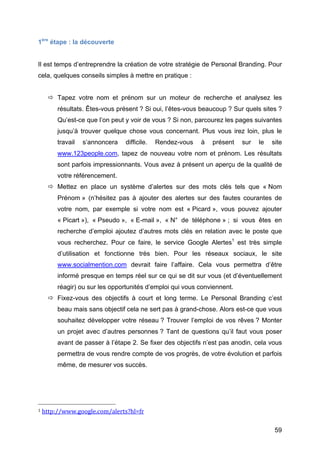 1ère étape : la découverte


Il est temps d’entreprendre la création de votre stratégie de Personal Branding. Pour
cela, quelques conseils simples à mettre en pratique :


                    Tapez votre nom et prénom sur un moteur de recherche et analysez les
                                       résultats. Êtes-vous présent ? Si oui, l’êtes-vous beaucoup ? Sur quels sites ?
                                       Qu’est-ce que l’on peut y voir de vous ? Si non, parcourez les pages suivantes
                                       jusqu’à trouver quelque chose vous concernant. Plus vous irez loin, plus le
                                       travail                                             s’annoncera                                                                              difficile.                                     Rendez-vous   à   présent   sur   le   site
                                       www.123people.com, tapez de nouveau votre nom et prénom. Les résultats
                                       sont parfois impressionnants. Vous avez à présent un aperçu de la qualité de
                                       votre référencement.
                    Mettez en place un système d’alertes sur des mots clés tels que « Nom
                                       Prénom » (n’hésitez pas à ajouter des alertes sur des fautes courantes de
                                       votre nom, par exemple si votre nom est « Picard », vous pouvez ajouter
                                       « Picart »), « Pseudo », « E-mail », « N° de téléphone » ; si vous êtes en
                                       recherche d’emploi ajoutez d’autres mots clés en relation avec le poste que
                                       vous recherchez. Pour ce faire, le service Google Alertes1 est très simple
                                       d’utilisation et fonctionne très bien. Pour les réseaux sociaux, le site
                                       www.socialmention.com devrait faire l’affaire. Cela vous permettra d’être
                                       informé presque en temps réel sur ce qui se dit sur vous (et d’éventuellement
                                       réagir) ou sur les opportunités d’emploi qui vous conviennent.
                    Fixez-vous des objectifs à court et long terme. Le Personal Branding c’est
                                       beau mais sans objectif cela ne sert pas à grand-chose. Alors est-ce que vous
                                       souhaitez développer votre réseau ? Trouver l’emploi de vos rêves ? Monter
                                       un projet avec d’autres personnes ? Tant de questions qu’il faut vous poser
                                       avant de passer à l’étape 2. Se fixer des objectifs n’est pas anodin, cela vous
                                       permettra de vous rendre compte de vos progrès, de votre évolution et parfois
                                       même, de mesurer vos succès.




	
  	
  	
  	
  	
  	
  	
  	
  	
  	
  	
  	
  	
  	
  	
  	
  	
  	
  	
  	
  	
  	
  	
  	
  	
  	
  	
  	
  	
  	
  	
  	
  	
  	
  	
  	
  	
  	
  	
  	
  	
  	
  	
  	
  	
  	
  	
  	
  	
  	
  	
  	
  	
  	
  	
  	
  
1	
  http://www.google.com/alerts?hl=fr	
  	
  



	
                                                                                                                                                                                                                                                                         59	
  
 