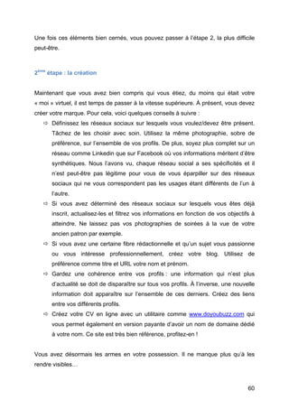 Une fois ces éléments bien cernés, vous pouvez passer à l’étape 2, la plus difficile
peut-être.



2ème étape : la création


Maintenant que vous avez bien compris qui vous étiez, du moins qui était votre
« moi » virtuel, il est temps de passer à la vitesse supérieure. À présent, vous devez
créer votre marque. Pour cela, voici quelques conseils à suivre :
        Définissez les réseaux sociaux sur lesquels vous voulez/devez être présent.
          Tâchez de les choisir avec soin. Utilisez la même photographie, sobre de
          préférence, sur l’ensemble de vos profils. De plus, soyez plus complet sur un
          réseau comme Linkedin que sur Facebook où vos informations méritent d’être
          synthétiques. Nous l’avons vu, chaque réseau social a ses spécificités et il
          n’est peut-être pas légitime pour vous de vous éparpiller sur des réseaux
          sociaux qui ne vous correspondent pas les usages étant différents de l’un à
          l’autre.
        Si vous avez déterminé des réseaux sociaux sur lesquels vous êtes déjà
          inscrit, actualisez-les et filtrez vos informations en fonction de vos objectifs à
          atteindre. Ne laissez pas vos photographies de soirées à la vue de votre
          ancien patron par exemple.
        Si vous avez une certaine fibre rédactionnelle et qu’un sujet vous passionne
          ou vous intéresse professionnellement, créez votre blog. Utilisez de
          préférence comme titre et URL votre nom et prénom.
        Gardez une cohérence entre vos profils : une information qui n’est plus
          d’actualité se doit de disparaître sur tous vos profils. À l’inverse, une nouvelle
          information doit apparaître sur l’ensemble de ces derniers. Créez des liens
          entre vos différents profils.
        Créez votre CV en ligne avec un utilitaire comme www.doyoubuzz.com qui
          vous permet également en version payante d’avoir un nom de domaine dédié
          à votre nom. Ce site est très bien référence, profitez-en !


Vous avez désormais les armes en votre possession. Il ne manque plus qu’à les
rendre visibles…



	
                                                                                       60	
  
 