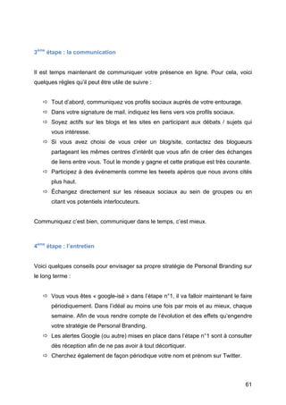 3ème étape : la communication


Il est temps maintenant de communiquer votre présence en ligne. Pour cela, voici
quelques règles qu’il peut être utile de suivre :


        Tout d’abord, communiquez vos profils sociaux auprès de votre entourage.
        Dans votre signature de mail, indiquez les liens vers vos profils sociaux.
        Soyez actifs sur les blogs et les sites en participant aux débats / sujets qui
          vous intéresse.
        Si vous avez choisi de vous créer un blog/site, contactez des blogueurs
          partageant les mêmes centres d’intérêt que vous afin de créer des échanges
          de liens entre vous. Tout le monde y gagne et cette pratique est très courante.
        Participez à des événements comme les tweets apéros que nous avons cités
          plus haut.
        Échangez directement sur les réseaux sociaux au sein de groupes ou en
          citant vos potentiels interlocuteurs.


Communiquez c’est bien, communiquer dans le temps, c’est mieux.



4ème étape : l’entretien


Voici quelques conseils pour envisager sa propre stratégie de Personal Branding sur
le long terme :


        Vous vous êtes « google-isé » dans l’étape n°1, il va falloir maintenant le faire
          périodiquement. Dans l’idéal au moins une fois par mois et au mieux, chaque
          semaine. Afin de vous rendre compte de l’évolution et des effets qu’engendre
          votre stratégie de Personal Branding.
        Les alertes Google (ou autre) mises en place dans l’étape n°1 sont à consulter
          dès réception afin de ne pas avoir à tout décortiquer.
        Cherchez également de façon périodique votre nom et prénom sur Twitter.




	
                                                                                     61	
  
 