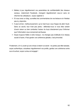  Mettez à jour régulièrement vos paramètres de confidentialité (les réseaux
          sociaux, notamment Facebook, changent régulièrement ceux-ci sans en
          informer les utilisateurs ; soyez vigilants !)
        Si vous avez un blog, surveillez les commentaires de vos lecteurs et n’hésitez
          pas à y répondre.
        Il peut arriver, malheureusement, qu’un bad buzz vous frappe de plein fouet.
          Dans ce cas-là, tout n’est pas perdu : défendez-vous si vous êtes certain
          d’avoir raison ou bien contactez l’auteur du buzz directement pour l’informer
          que l’information vous concernant est fausse.
        Soyez toujours fidèle à votre marque ; ne changez pas d’attitude d’un réseau
          social à l’autre, il faut garder une cohérence globale, c’est primordial.




Finalement, s’il n’y avait qu’une chose à retenir ce serait : ne partez pas tête baissée,
soyez authentique, actualisez régulièrement vos profils, gardez une cohérence entre
eux et surtout, soyez curieux et engagé !




	
                                                                                    62	
  
 