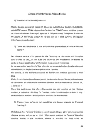 Annexe n°1 : Interview de Nicolas Bordas


       1) Présentez-vous en quelques mots.


Nicolas Bordas, auvergnat, Essec 82, 30 ans de publicité chez Saatchi, CLM/BBDO,
puis BDDP devenu TBWA. Aujourd’hui Président de TBWAFrance, troisième groupe
de communication en France (15 agences, 1 700 personnes). Enseignant à sciences
Po (cours LA MARQUE), auteur de « L’idée qui tue » chez Eyrolles, et blogueur
(http://www.nicolasbordas.fr)


       2) Quelle est l’expérience la plus enrichissante que les réseaux sociaux vous ont
          appris ?


Les réseaux sociaux m’ont permis de faire beaucoup de rencontres enrichissantes
dans la vraie vie (IRL), et sont aussi une source de pré- recrutement de talents. Ils
sont à la fois un accélérateur d’information, mais aussi de rencontres.
Ils me permettent avant tout d’être informés en temps réels dans les domaines qui
m’intéressent, et de prendre la température de l’opinion.
Par ailleurs, ils me donnent l’occasion de donner une audience puissante à mon
blog.
Enfin, ils m’ont occasionnellement permis de résoudre des problèmes professionnels
ou personnels en fonctionnant comme un véritable service d’assistance 24h sur 24 ,
7 jours sur 7.
Parmi les expériences les plus intéressantes que j’ai menées via les réseaux
sociaux, je retiendrai « En Haut Du Cocotier » qui a boosté l’audience de mon blog,
et la cocréation du nom « BloodyMardi » en moins de deux heures !


       3) D’après vous, qu’est-ce qui caractérise une bonne stratégie de Personal
          Branding ?


On fait tous du « Personal Branding » sans le savoir. Ne pas gérer son image sur les
réseaux sociaux est en soi un choix ! Une bonne stratégie de Personal Branding
consiste d’abord à être soi-même, sincère et honnête, car toute forme de



	
                                                                                   64	
  
 
