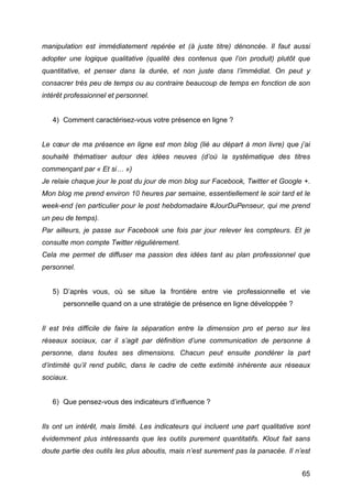 manipulation est immédiatement repérée et (à juste titre) dénoncée. Il faut aussi
adopter une logique qualitative (qualité des contenus que l’on produit) plutôt que
quantitative, et penser dans la durée, et non juste dans l’immédiat. On peut y
consacrer très peu de temps ou au contraire beaucoup de temps en fonction de son
intérêt professionnel et personnel.


       4) Comment caractérisez-vous votre présence en ligne ?


Le cœur de ma présence en ligne est mon blog (lié au départ à mon livre) que j’ai
souhaité thématiser autour des idées neuves (d’où la systématique des titres
commençant par « Et si… »)
Je relaie chaque jour le post du jour de mon blog sur Facebook, Twitter et Google +.
Mon blog me prend environ 10 heures par semaine, essentiellement le soir tard et le
week-end (en particulier pour le post hebdomadaire #JourDuPenseur, qui me prend
un peu de temps).
Par ailleurs, je passe sur Facebook une fois par jour relever les compteurs. Et je
consulte mon compte Twitter régulièrement.
Cela me permet de diffuser ma passion des idées tant au plan professionnel que
personnel.


       5) D’après vous, où se situe la frontière entre vie professionnelle et vie
          personnelle quand on a une stratégie de présence en ligne développée ?


Il est très difficile de faire la séparation entre la dimension pro et perso sur les
réseaux sociaux, car il s’agit par définition d’une communication de personne à
personne, dans toutes ses dimensions. Chacun peut ensuite pondérer la part
d’intimité qu’il rend public, dans le cadre de cette extimité inhérente aux réseaux
sociaux.


       6) Que pensez-vous des indicateurs d’influence ?


Ils ont un intérêt, mais limité. Les indicateurs qui incluent une part qualitative sont
évidemment plus intéressants que les outils purement quantitatifs. Klout fait sans
doute partie des outils les plus aboutis, mais n’est surement pas la panacée. Il n’est


	
                                                                                  65	
  
 