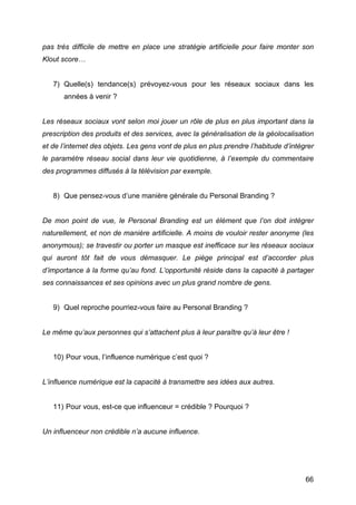 pas très difficile de mettre en place une stratégie artificielle pour faire monter son
Klout score…


       7) Quelle(s) tendance(s) prévoyez-vous pour les réseaux sociaux dans les
          années à venir ?


Les réseaux sociaux vont selon moi jouer un rôle de plus en plus important dans la
prescription des produits et des services, avec la généralisation de la géolocalisation
et de l’internet des objets. Les gens vont de plus en plus prendre l’habitude d’intégrer
le paramètre réseau social dans leur vie quotidienne, à l’exemple du commentaire
des programmes diffusés à la télévision par exemple.


       8) Que pensez-vous d’une manière générale du Personal Branding ?


De mon point de vue, le Personal Branding est un élément que l’on doit intégrer
naturellement, et non de manière artificielle. A moins de vouloir rester anonyme (les
anonymous); se travestir ou porter un masque est inefficace sur les réseaux sociaux
qui auront tôt fait de vous démasquer. Le piège principal est d’accorder plus
d’importance à la forme qu’au fond. L’opportunité réside dans la capacité à partager
ses connaissances et ses opinions avec un plus grand nombre de gens.


       9) Quel reproche pourriez-vous faire au Personal Branding ?


Le même qu’aux personnes qui s’attachent plus à leur paraître qu’à leur être !


       10) Pour vous, l’influence numérique c’est quoi ?


L’influence numérique est la capacité à transmettre ses idées aux autres.


       11) Pour vous, est-ce que influenceur = crédible ? Pourquoi ?


Un influenceur non crédible n’a aucune influence.




	
                                                                                   66	
  
 