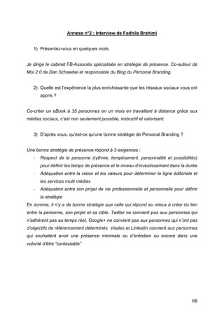 Annexe n°2 : Interview de Fadhila Brahimi


       1) Présentez-vous en quelques mots.


Je dirige le cabinet FB-Associés spécialisée en stratégie de présence. Co-auteur de
Moi 2.0 de Dan Schawbel et responsable du Blog du Personal Branding.


       2) Quelle est l’expérience la plus enrichissante que les réseaux sociaux vous ont
             appris ?


Co-créer un eBook à 35 personnes en un mois en travaillant à distance grâce aux
médias sociaux, c’est non seulement possible, instructif et valorisant.


       3) D’après vous, qu’est-ce qu’une bonne stratégie de Personal Branding ?


Une bonne stratégie de présence répond à 3 exigences :
       -­‐   Respect de la personne (rythme, tempérament, personnalité et possibilités)
             pour définir les temps de présence et le niveau d’investissement dans la durée
       -­‐   Adéquation entre la vision et les valeurs pour déterminer la ligne éditoriale et
             les services multi médias
       -­‐   Adéquation entre son projet de vie professionnelle et personnelle pour définir
             la stratégie
En somme, il n’y a de bonne stratégie que celle qui répond au mieux à créer du lien
entre la personne, son projet et sa cible. Twitter ne convient pas aux personnes qui
n’adhèrent pas au temps réel, Google+ ne convient pas aux personnes qui n’ont pas
d’objectifs de référencement déterminés. Viadeo et Linkedin convient aux personnes
qui souhaitent avoir une présence minimale ou d’entretien ou encore dans une
volonté d’être “contactable”




	
                                                                                        68	
  
 