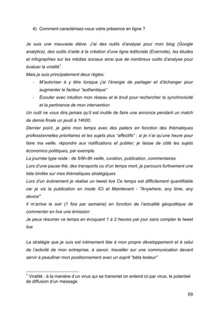 4) Comment caractérisez-vous votre présence en ligne ?


Je suis une mauvaise élève. J’ai des outils d’analyse pour mon blog (Google
analytics), des outils d’aide à la création d’une ligne éditoriale (Evernote), les études
et infographies sur les médias sociaux ainsi que de nombreux outils d’analyse pour
évaluer la viralité1.
Mais je suis principalement deux règles:
         -­‐      M’autoriser à y être lorsque j’ai l’énergie de partager et d’échanger pour
                  augmenter le facteur “authentique”
         -­‐      Écouter avec intuition mon réseau et le bruit pour rechercher la synchronicité
                  et la pertinence de mon intervention
Un outil ne vous dira jamais qu’il est inutile de faire une annonce pendant un match
de demie finale un jeudi à 14h00.
Dernier point, je gère mon temps avec des paliers en fonction des thématiques
professionnelles prioritaires et les sujets plus “affectifs” : si je n’ai qu’une heure pour
faire ma veille, répondre aux notifications et publier; je laisse de côté les sujets
économico politiques, par exemple.
La journée type reste : de 5/6h-8h veille, curation, publication, commentaires
Lors d’une pause thé, des transports ou d’un temps mort, je parcours furtivement une
liste limitée sur mes thématiques stratégiques
Lors d’un événement je réalise un tweet live Ce temps est difficilement quantifiable
car je vis la publication en mode ICI et Maintenant - "Anywhere, any time, any
device"
Il m’arrive le soir (1 fois par semaine) en fonction de l’actualité géopolitique de
commenter en live une émission
Je peux résumer ce temps en évoquant 1 à 2 heures par jour sans compter le tweet
live


La stratégie que je suis est intimement liée à mon propre développement et à celui
de l’activité de mon entreprise, à savoir, travailler sur une communication devant
servir à peaufiner mon positionnement avec un esprit “béta testeur”


	
  	
  	
  	
  	
  	
  	
  	
  	
  	
  	
  	
  	
  	
  	
  	
  	
  	
  	
  	
  	
  	
  	
  	
  	
  	
  	
  	
  	
  	
  	
  	
  	
  	
  	
  	
  	
  	
  	
  	
  	
  	
  	
  	
  	
  	
  	
  	
  	
  	
  	
  	
  	
  	
  	
  	
  
1
            Viralité : à la manière d’un virus qui se transmet on entend ici par virus, le potentiel
de diffusion d’un message

	
                                                                                                                                                                                                                          69	
  
 
