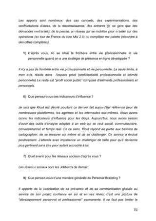 Les apports sont nombreux: des cas concrets, des expérimentations, des
confrontations d’idées, de la reconnaissance, des entrants (je ne gère que des
demandes rentrantes), de la presse, un réseau qui se mobilise pour m’aider sur des
opérations (ex tour de France du livre Moi 2.0) ou compléter ma palette (répondre à
des offres complètes).


       5) D’après vous, où se situe la frontière entre vie professionnelle et vie
          personnelle quand on a une stratégie de présence en ligne développée ?


Il n’y a pas de frontière entre vie professionnelle et vie personnelle. La seule limite, à
mon avis, réside dans        l’espace privé (confidentialité professionnelle et intimité
personnelle) Le reste est “profil social public” composé d’éléments professionnels et
personnels.


       6) Que pensez-vous des indicateurs d’influence ?


Je sais que Klout est décrié pourtant ce dernier fait aujourd’hui référence pour de
nombreuses plateformes, les agences et les internautes eux-mêmes. Nous avons
connu les indicateurs d’influence pour les blogs. Aujourd’hui, nous avons besoin
d’avoir des outils d’analyse adaptés à un web qui se veut social, communautaire,
conversationnel et temps réel. En ce sens, Klout répond en partie aux besoins de
cartographier, de se mesurer soi même et de se challenger. Ce service a évolué
positivement. J’attends avec impatience un challenger de taille pour qu’il devienne
plus pertinent sans être pour autant accroché à lui.


       7) Quel avenir pour les réseaux sociaux d’après vous ?


Les réseaux sociaux sont les Jobbards de demain.


       8) Que pensez-vous d’une manière générale du Personal Branding ?


Il apporte de la valorisation de sa présence et de sa communication globale au
service de son projet; confiance en soi et en ses rêves; c’est une posture de
“développement personnel et professionnel” permanente. Il ne faut pas limiter le


	
                                                                                     70	
  
 