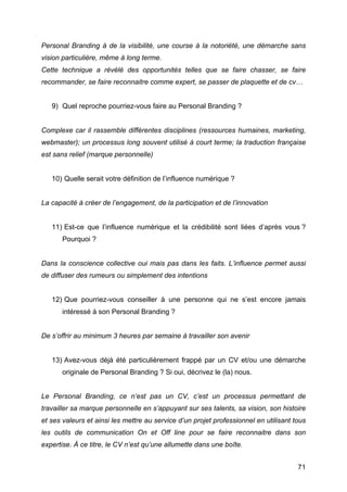 Personal Branding à de la visibilité, une course à la notoriété, une démarche sans
vision particulière, même à long terme.
Cette technique a révélé des opportunités telles que se faire chasser, se faire
recommander, se faire reconnaitre comme expert, se passer de plaquette et de cv…


       9) Quel reproche pourriez-vous faire au Personal Branding ?


Complexe car il rassemble différentes disciplines (ressources humaines, marketing,
webmaster); un processus long souvent utilisé à court terme; la traduction française
est sans relief (marque personnelle)


       10) Quelle serait votre définition de l’influence numérique ?


La capacité à créer de l’engagement, de la participation et de l’innovation


       11) Est-ce que l’influence numérique et la crédibilité sont liées d’après vous ?
          Pourquoi ?


Dans la conscience collective oui mais pas dans les faits. L’influence permet aussi
de diffuser des rumeurs ou simplement des intentions


       12) Que pourriez-vous conseiller à une personne qui ne s’est encore jamais
          intéressé à son Personal Branding ?


De s’offrir au minimum 3 heures par semaine à travailler son avenir


       13) Avez-vous déjà été particulièrement frappé par un CV et/ou une démarche
          originale de Personal Branding ? Si oui, décrivez le (la) nous.


Le Personal Branding, ce n’est pas un CV, c’est un processus permettant de
travailler sa marque personnelle en s’appuyant sur ses talents, sa vision, son histoire
et ses valeurs et ainsi les mettre au service d’un projet professionnel en utilisant tous
les outils de communication On et Off line pour se faire reconnaitre dans son
expertise. À ce titre, le CV n’est qu’une allumette dans une boîte.


	
                                                                                    71	
  
 