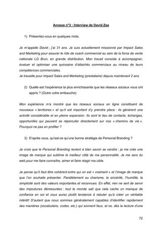 Annexe n°3 : Interview de David Zea


       1) Présentez-vous en quelques mots.


Je m’appelle David ; j’ai 31 ans. Je suis actuellement missionné par Impact Sales
and Marketing pour assurer le rôle de coach commercial au sein de la force de vente
nationale LG Brun, en grande distribution. Mon travail consiste à accompagner,
évaluer et optimiser une quinzaine d’attachés commerciaux au niveau de leurs
compétences commerciales.
Je travaille pour Impact Sales and Marketing (prestataire) depuis maintenant 2 ans.


       2) Quelle est l’expérience la plus enrichissante que les réseaux sociaux vous ont
          appris ? (Outre votre embauche)


Mon expérience m’a montré que les réseaux sociaux en ligne constituent de
nouveaux « territoires » et qu’il est important d’y prendre place : ils génèrent une
activité considérable et en pleine expansion. Ils sont le lieu de contacts, échanges,
opportunités qui peuvent se répercuter directement sur nos « chemins de vie ».
Pourquoi ne pas en profiter ?


       3) D’après vous, qu’est-ce qu’une bonne stratégie de Personal Branding ?


Je crois que le Personal Branding revient à bien savoir se vendre : je me crée une
image de marque qui sublime le meilleur côté de ma personnalité. Je me sers du
web pour me faire connaître, aimer et faire réagir ma cible.


Je pense qu’il faut être cohérent entre qui on est « vraiment » et l’image de marque
que l’on souhaite présenter. Parallèlement au charisme, la sincérité, l’humilité, la
simplicité sont des valeurs importantes et reconnues. En effet, rien ne sert de servir
des impostures démesurées : tout le monde sait que cela cache un manque de
confiance en soi et vous aurez plutôt tendance à rebuter qu’à créer un véritable
intérêt! D’autant que nous sommes généralement capables d’identifier rapidement
des manières (vocabulaire, codes, etc.) qui sonnent faux, et ce, dès la lecture d’une


	
                                                                                   72	
  
 