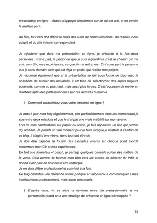présentation en ligne… Autant s’appuyer simplement sur ce qui est vrai, et en vendre
le meilleur parti.


Au final, tout ceci doit définir le choix des outils de communications : du réseau social
adapté et du site internet correspondant.


Je rajouterai que dans ma présentation en ligne, je présente à la fois deux
personnes : d’une part, la personne que je suis aujourd’hui, c’est le chemin qui me
suit, mon CV, mes expériences, ce que j’en ai retiré, etc. Et d’autre part la personne
que je serai demain, celle qui est déjà en poste, qui réalise mes projets.
Je rajouterai également que si la présentation se fait sous forme de blog avec la
possibilité de publier des actualités, il est bien de sélectionner des sujets toujours
cohérents, comme vu plus haut, mais aussi plus larges. C’est l’occasion de mettre en
relief des aptitudes professionnelles par des activités humaines.


       4) Comment caractérisez-vous votre présence en ligne ?


Je mets à jour mon blog régulièrement, plus particulièrement dans les moments où je
suis entre deux missions et que je n’ai pas une vraie visibilité sur mon avenir.
Lors de mes candidatures sur papier ou online, je fais apparaître un lien qui permet
d’y accéder. Je prends un vrai moment pour le faire lorsque je m’attèle à l’édition de
ce blog. Il s’agit d’une vitrine, donc tout doit être ok.
Je dois être capable de fournir des exemples vivants sur chaque point abordé
concernant mon CV et mes expériences.
En tant que formateur et coach, je partage quelques conseils autour des métiers de
la vente. Cela permet de tourner mon blog vers les autres, de générer du trafic et
donc d’avoir plus de chances d’être remarqué.
Je me dois d’être professionnel et convivial à la fois.
Ce blog constitue une référence online pratique et valorisante à communiquer à mes
interlocuteurs professionnels, mais aussi personnels.


       5) D’après vous, où se situe la frontière entre vie professionnelle et vie
          personnelle quand on a une stratégie de présence en ligne développée ?



	
                                                                                    73	
  
 