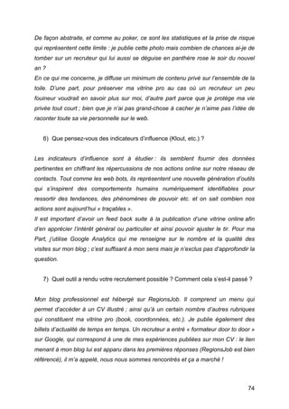 De façon abstraite, et comme au poker, ce sont les statistiques et la prise de risque
qui représentent cette limite : je publie cette photo mais combien de chances ai-je de
tomber sur un recruteur qui lui aussi se déguise en panthère rose le soir du nouvel
an ?
En ce qui me concerne, je diffuse un minimum de contenu privé sur l’ensemble de la
toile. D’une part, pour préserver ma vitrine pro au cas où un recruteur un peu
fouineur voudrait en savoir plus sur moi, d’autre part parce que je protège ma vie
privée tout court ; bien que je n’ai pas grand-chose à cacher je n’aime pas l’idée de
raconter toute sa vie personnelle sur le web.


       6) Que pensez-vous des indicateurs d’influence (Klout, etc.) ?


Les indicateurs d’influence sont à étudier : ils semblent fournir des données
pertinentes en chiffrant les répercussions de nos actions online sur notre réseau de
contacts. Tout comme les web bots, ils représentent une nouvelle génération d’outils
qui s’inspirent des comportements humains numériquement identifiables pour
ressortir des tendances, des phénomènes de pouvoir etc. et on sait combien nos
actions sont aujourd’hui « traçables ».
Il est important d’avoir un feed back suite à la publication d’une vitrine online afin
d’en apprécier l’intérêt général ou particulier et ainsi pouvoir ajuster le tir. Pour ma
Part, j’utilise Google Analytics qui me renseigne sur le nombre et la qualité des
visites sur mon blog ; c’est suffisant à mon sens mais je n’exclus pas d’approfondir la
question.


       7) Quel outil a rendu votre recrutement possible ? Comment cela s’est-il passé ?


Mon blog professionnel est hébergé sur RegionsJob. Il comprend un menu qui
permet d’accéder à un CV illustré ; ainsi qu’à un certain nombre d’autres rubriques
qui constituent ma vitrine pro (book, coordonnées, etc.). Je publie également des
billets d’actualité de temps en temps. Un recruteur a entré « formateur door to door »
sur Google, qui correspond à une de mes expériences publiées sur mon CV : le lien
menant à mon blog lui est apparu dans les premières réponses (RegionsJob est bien
référencé), il m’a appelé, nous nous sommes rencontrés et ça a marché !



	
                                                                                   74	
  
 