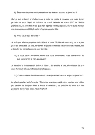8) Êtes-vous toujours aussi présent sur les réseaux sociaux aujourd’hui ?


Oui, je suis présent, et d’ailleurs sur le point de refaire à nouveau une mise à jour
globale sur mon blog ! Ma mission de coach débutée en mars 2010 va bientôt
prendre fin, j’ai une idée de ce que mon agence va me proposer pour la suite mais je
me réserve la possibilité de saisir d’autres opportunités.


       9) Avez-vous reçu de l’aide ?


Je suis par ailleurs graphiste autodidacte et donc l’édition de mon blog ne m’a pas
posé de difficultés. Je suis par contre toujours en remise en question et n’hésite pas
à écouter les conseils qui me sont donnés !


       10) Si vous deviez le refaire, est-ce que vous amélioreriez votre démarche ? Si
          oui, comment ? Si non, pourquoi ?


Je réfléchis à la réalisation d’un CV vidéo… ou encore à une présentation de CV
sous forme de plusieurs frises chronologiques.


       11) Quels conseils donneriez-vous à ceux qui recherchent un emploi aujourd'hui?


Le plus important est d’y croire ! Outre les avantages déjà cités, réaliser une vitrine
pro permet de baigner dans le mode « candidat », de prendre du recul sur son
parcours, d’avoir des idées. Que du plus !




	
                                                                                  75	
  
 