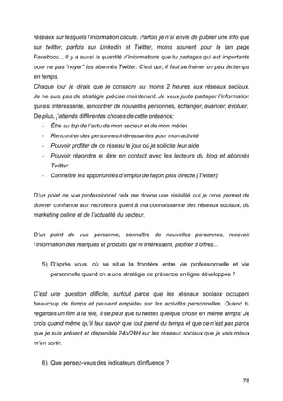 réseaux sur lesquels l’information circule. Parfois je n’ai envie de publier une info que
sur twitter, parfois sur Linkedin et Twitter, moins souvent pour la fan page
Facebook... Il y a aussi la quantité d’informations que tu partages qui est importante
pour ne pas “noyer” tes abonnés Twitter. C’est dur, il faut se freiner un peu de temps
en temps.
Chaque jour je dirais que je consacre au moins 2 heures aux réseaux sociaux.
Je ne suis pas de stratégie précise maintenant. Je veux juste partager l’information
qui est intéressante, rencontrer de nouvelles personnes, échanger, avancer, évoluer.
De plus, j’attends différentes choses de cette présence:
       -­‐   Être au top de l’actu de mon secteur et de mon métier
       -­‐   Rencontrer des personnes intéressantes pour mon activité
       -­‐   Pouvoir profiter de ce réseau le jour où je sollicite leur aide
       -­‐   Pouvoir répondre et être en contact avec les lecteurs du blog et abonnés
             Twitter
       -­‐   Connaître les opportunités d’emploi de façon plus directe (Twitter)


D’un point de vue professionnel cela me donne une visibilité qui je crois permet de
donner confiance aux recruteurs quant à ma connaissance des réseaux sociaux, du
marketing online et de l’actualité du secteur.


D’un point de vue personnel, connaître de nouvelles personnes, recevoir
l’information des marques et produits qui m’intéressent, profiter d’offres...


       5) D’après vous, où se situe la frontière entre vie professionnelle et vie
             personnelle quand on a une stratégie de présence en ligne développée ?


C’est une question difficile, surtout parce que les réseaux sociaux occupent
beaucoup de temps et peuvent empiéter sur les activités personnelles. Quand tu
regardes un film à la télé, il se peut que tu twittes quelque chose en même temps! Je
crois quand même qu’il faut savoir que tout prend du temps et que ce n’est pas parce
que je suis présent et disponible 24h/24H sur les réseaux sociaux que je vais mieux
m’en sortir.


       6) Que pensez-vous des indicateurs d’influence ?


	
                                                                                    78	
  
 