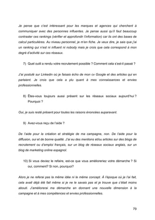 Je pense que c’est intéressant pour les marques et agences qui cherchent à
communiquer avec des personnes influentes. Je pense aussi qu’il faut beaucoup
contraster ces rankings (vérifier et approfondir l’information) car ils ont des bases de
calcul particulières. Au niveau personnel, je m’en fiche. Je veux dire, je sais que j’ai
un ranking qui n’est ni influent ni nobody mais je crois que cela correspond à mon
degré d’activité sur ces réseaux.


       7) Quel outil a rendu votre recrutement possible ? Comment cela s’est-il passé ?


J’ai postulé sur Linkedin où je faisais écho de mon cv Google et des articles qui en
parlaient. Je crois que cela a plu quant à mes connaissances et envies
professionnelles.


       8) Êtes-vous toujours aussi présent sur les réseaux sociaux aujourd’hui ?
          Pourquoi ?


Oui, je suis resté présent pour toutes les raisons énoncées auparavant.


       9) Avez-vous reçu de l’aide ?


De l’aide pour la création et stratégie de ma campagne, non. De l’aide pour la
diffusion, oui et de bonne qualité. J’ai eu des mentions et/ou articles sur des blogs de
recrutement ou d’emploi français, sur un blog de réseaux sociaux anglais, sur un
blog de marketing online espagnol.


       10) Si vous deviez le refaire, est-ce que vous amélioreriez votre démarche ? Si
          oui, comment? Si non, pourquoi?


Alors je ne referai pas la même idée ni le même concept. À l’époque où je l’ai fait,
cela avait déjà été fait même si je ne le savais pas et je trouve que c’était moins
abouti. J’améliorerai ma démarche en donnant une nouvelle dimension à la
campagne et à mes compétences et envies professionnelles.



	
                                                                                   79	
  
 
