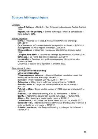 Sources bibliographiques

Ouvrages
  -­‐ Leduc.S Editions, « Moi 2.0 ». Dan Schawbel, adaptation de Fadhila Brahimi,
      2011.
  -­‐ RegionsJob.com (e-book), « Identité numérique : enjeux & perspectives »
      35 co-auteurs, 2010.

Articles de presse
    -­‐ Métro, « Présence sur le Web, E-Réputation et Personal Branding».
        30/01/2012.
    -­‐ Ça m’intéresse, « Comment défendre sa réputation sur le net ». Août 2011.
    -­‐ Management, « L’Art d’inspirer confiance». Juin 2011.
    -­‐ 01Informatique, « Utiliser son réseau pour décrocher un emploi». Juillet
        2009.
    -­‐ Le figaro, hors-série, « Travailler sa stratégie de présence ». Octobre 2010.
    -­‐ Échanges, « De l’utilité des réseaux sociaux». Juin 2010.
    -­‐ L’expansion, « Peaufiner son profil numérique pour décrocher un job».
        Novembre 2009.
    -­‐ L’express, « Soigner sa E-réputation ». Octobre 2009.

Sites Internet & blogs
    -­‐ Le blog du Personal Branding
    -­‐ Le blog du modérateur
    -­‐ Web entrepreneur débutant, « Comment fidéliser vos visiteurs avec des
        techniques de Personal Branding ». 08/06/2011.
    -­‐ Mashable, « Can Facebook Get You a Job ? ». 11/11/11
    -­‐ Onlinemba, « 90 tiny tips to build your personal brand». 12/12/11
    -­‐ Branchez-vous, « L’usage des réseaux sociaux par les recruteurs ».
        27/11/11
    -­‐ Polynet, le blog, « Quels médias sociaux en 2012, pour qui et pourquoi ? ».
        14/02/12
    -­‐ Widoobiz, « Le Personal Branding, c’est du narcissisme ! ». 15/02/12.
    -­‐ Storify, « Apprendre à soigner son identité numérique ». Février 2012.
    -­‐ Alltop, « The hierarchy of social media needs ». 21/02/12.
    -­‐ Le mix by nico, « 40 chiffres clés Social Media pour 2012 ». Février 2012.
    -­‐ Demain la veille, « Identité numérique et Personal Branding : les 10 erreurs à
        éviter sur twitter en une image ». 21/02/12.
    -­‐ Pole documentation, « Le Personal Branding pour les pro de l’info-com ».
        Février 2012.




	
                                                                                  88	
  
 