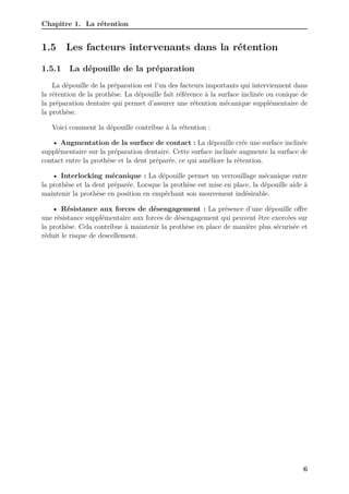 Chapitre 1. La rétention
1.5 Les facteurs intervenants dans la rétention
1.5.1 La dépouille de la préparation
La dépouille de la préparation est l’un des facteurs importants qui interviennent dans
la rétention de la prothèse. La dépouille fait référence à la surface inclinée ou conique de
la préparation dentaire qui permet d’assurer une rétention mécanique supplémentaire de
la prothèse.
Voici comment la dépouille contribue à la rétention :
• Augmentation de la surface de contact : La dépouille crée une surface inclinée
supplémentaire sur la préparation dentaire. Cette surface inclinée augmente la surface de
contact entre la prothèse et la dent préparée, ce qui améliore la rétention.
• Interlocking mécanique : La dépouille permet un verrouillage mécanique entre
la prothèse et la dent préparée. Lorsque la prothèse est mise en place, la dépouille aide à
maintenir la prothèse en position en empêchant son mouvement indésirable.
• Résistance aux forces de désengagement : La présence d’une dépouille offre
une résistance supplémentaire aux forces de désengagement qui peuvent être exercées sur
la prothèse. Cela contribue à maintenir la prothèse en place de manière plus sécurisée et
réduit le risque de descellement.
6
 
