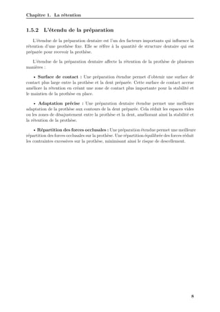 Chapitre 1. La rétention
1.5.2 L’étendu de la préparation
L’étendue de la préparation dentaire est l’un des facteurs importants qui influence la
rétention d’une prothèse fixe. Elle se réfère à la quantité de structure dentaire qui est
préparée pour recevoir la prothèse.
L’étendue de la préparation dentaire affecte la rétention de la prothèse de plusieurs
manières :
• Surface de contact : Une préparation étendue permet d’obtenir une surface de
contact plus large entre la prothèse et la dent préparée. Cette surface de contact accrue
améliore la rétention en créant une zone de contact plus importante pour la stabilité et
le maintien de la prothèse en place.
• Adaptation précise : Une préparation dentaire étendue permet une meilleure
adaptation de la prothèse aux contours de la dent préparée. Cela réduit les espaces vides
ou les zones de désajustement entre la prothèse et la dent, améliorant ainsi la stabilité et
la rétention de la prothèse.
• Répartition des forces occlusales : Une préparation étendue permet une meilleure
répartition des forces occlusales sur la prothèse. Une répartition équilibrée des forces réduit
les contraintes excessives sur la prothèse, minimisant ainsi le risque de descellement.
8
 