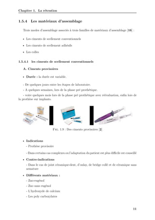Chapitre 1. La rétention
1.5.4 Les matériaux d’assemblage
Trois modes d’assemblage associés à trois familles de matériaux d’assemblage [16] :
• Les ciments de scellement conventionnels
• Les ciments de scellement adhésifs
• Les colles
1.5.4.1 les ciments de scellement conventionnels
A. Ciments provisoires
• Durée : la durée est variable.
- De quelques jours entre les étapes de laboratoire.
- A quelques semaines, lors de la phase pré prothétique.
- voire quelques mois lors de la phase pré prothétique avec réévaluation, enfin lors de
la prothèse sur implants.
Fig. 1.9 : Des ciments provisoires [2]
• Indications
- Prothèse provisoire
- Dans certains cas complexes ou l’adaptation du patient est plus diﬀicile est conseillé
• Contre-indications
- Dans le cas de joint céramique-dent, d’onlay, de bridge collé et de céramique sans
armature
• Différents matériaux :
- Zno-eugénol
- Zno sans eugénol
- L’hydroxyde de calcium
- Les poly carboxylates
11
 