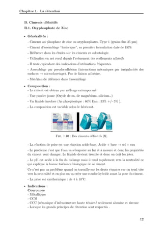 Chapitre 1. La rétention
B. Ciments définitifs
B.1. Oxyphosphate de Zinc
• Généralités :
- Ciments au phosphate de zinc ou oxyphosphates. Type 1 (grains fins 25 µm)
- Ciment d’assemblage “historique”, sa première formulation date de 1879.
- Référence dans les études sur les ciments en odontologie.
- Utilisation en net recul depuis l’avènement des scellements adhésifs
- Il reste cependant des indications d’utilisations fréquentes.
- Assemblage par pseudo-adhésion (interactions mécaniques par irrégularités des
surfaces → microclavetage). Pas de liaison adhésive.
- Matériau de référence dans l’assemblage
• Composition :
- Le ciment est obtenu par mélange extemporané
- Une poudre jaune (Oxyde de zn, de magnésium, silicium…)
- Un liquide incolore (Ac phosphorique : 66% Eau : 33% +/- 5% ).
- La composition est variable selon le fabricant.
Fig. 1.10 : Des ciments définitifs [3].
- La réaction de prise est une réaction acide-base. Acide + base → sel + eau
- Le problème c’est que l’eau va s’évaporer au fur et à mesure et donc les propriétés
du ciment vont changer. Le liquide devient trouble et donc on doit les jeter.
- Le pH est acide à la fin du mélange mais il tend rapidement vers la neutralité ce
qui explique la bonne tolérance biologique de ce ciment.
Ce n’est pas un problème quand on travaille sur les dents vivantes car on tend vite
vers la neutralité et en plus on va créer une couche hybride avant la pose du ciment.
- La prise est exothermique : de 4 à 10°C.
• Indications :
Couronnes
- Métalliques
- CCM
- CCC (céramique d’infrastructure haute ténacité seulement alumine et zircone
- Lorsque les grands principes de rétention sont respectés .
12
 