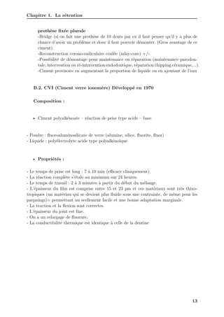 Chapitre 1. La rétention
prothèse fixée plurale
-Bridge (si on fait une prothèse de 10 dents par ex il faut penser qu’il y a plus de
chance d’avoir un problème et donc il faut pouvoir démonter. (Gros avantage de ce
ciment).
-Reconstruction corono-radiculaire coulée (inlay-core) +/-.
-Possibilité de démontage pour maintenance ou réparation (maintenance parodon-
tale, intervention ou ré-intervention endodontique, réparation chipping céramique,...).
-Ciment provisoire en augmentant la proportion de liquide ou en ajoutant de l’eau
B.2. CVI (Ciment verre ionomère) Développé en 1970
Composition :
• Ciment polyalkénoate – réaction de prise type acide – base
- Poudre : fluoroaluminosilicate de verre (alumine, silice, fluorite, fluor)
- Liquide : polyélectrolyte acide type polyalkénoïque
• Propriétés :
- Le temps de prise est long : 7 à 10 min (eﬀicace cliniquement).
- La réaction complète s’étale au minimum sur 24 heures.
- Le temps de travail : 2 à 3 minutes à partir du début du mélange.
- L’épaisseur du film est comprise entre 15 et 23 µm et ces matériaux sont très thixo-
tropiques (un matériau qui se devient plus fluide sous une contrainte, de même pour les
parpaings)= permettant un scellement facile et une bonne adaptation marginale.
- La traction et la flexion sont correctes.
- L’épaisseur du joint est fine.
- On a un relargage de fluorure.
- La conductibilité thermique est identique à celle de la dentine
13
 