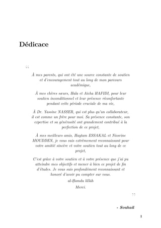 Dédicace
“ À mes parents, qui ont été une source constante de soutien
et d’encouragement tout au long de mon parcours
académique,
À mes chères sœurs, Hala et Aicha HAFIDI, pour leur
soutien inconditionnel et leur présence réconfortante
pendant cette période cruciale de ma vie,
À Dr. Yassine NASSER, qui est plus qu’un collaborateur,
il est comme un frère pour moi. Sa présence constante, son
expertise et sa générosité ont grandement contribué à la
perfection de ce projet,
À mes meilleurs amis, Haytam ESSAKAL et Nissrine
MOUDDEN, je vous suis extrêmement reconnaissant pour
votre amitié sincère et votre soutien tout au long de ce
projet,
C’est grâce à votre soutien et à votre présence que j’ai pu
atteindre mes objectifs et mener à bien ce projet de fin
d’études. Je vous suis profondément reconnaissant et
honoré d’avoir pu compter sur vous.
al-Ḥamdu lillāh
Merci.
”
- Souhail
I
 