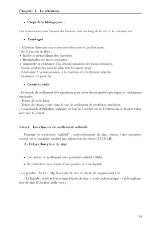 Chapitre 1. La rétention
• Propriétés biologiques :
Les verres ionomères libèrent du fluorure tout au long de la vie de la restauration.
• Avantages
- Adhésion chimique aux structures dentaires et prothétiques.
- Sa libération de fluor :
• Inhibe le métabolisme des bactéries.
• Reminéralise les tissus dentaires.
• Augmente la résistance à la déminéralisation des tissus dentaires.
- Faible solubilité́en bouche (une fois le ciment pris).
- Résistance à la compression, à la traction et à la flexion correcte.
- Epaisseur du joint fin.
• Inconvenients
- Protocole de scellement très rigoureux pour avoir des propriétés physiques et biologiques
optimales.
- Temps de prise long.
- Temps de travail court dans le cas de scellement de prothèses multiples.
- Responsable d’irritation pulpaire du fait de l’acidité ou de l’imbibition de liquide tubu-
laire par le ciment.
1.5.4.2 Les ciments de scellement adhésifs
Ciments de scellement “adhésif” : polycarboxylate de zinc, ciment verre ionomère,
ciment verre ionomère modifié par adjonction de résine (CVIMAR).
A. Polycarboxylate de zinc
• 1er ciment de scellement avec potentiel adhésif (1968).
• Se présentent sous forme d’une poudre et d’un liquide.
- La poudre : Zn O + Mg O (oxyde de zinc et oxyde de magnésium) (10
- Le liquide : acide polyacrylique Oxyde de zinc + acide polyacrylique → polycarboxy-
late de zinc (Réaction acide base)
14
 
